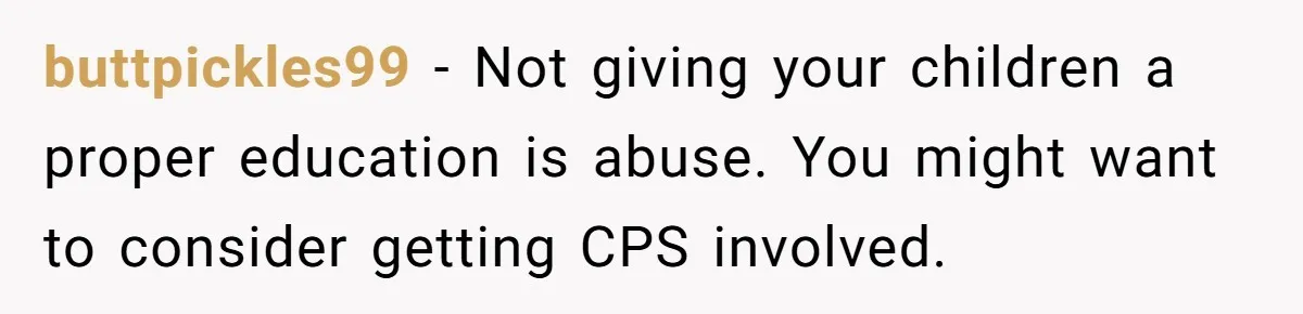 buttpickles99 − Not giving your children a proper education is abuse. You might want to consider getting CPS involved.