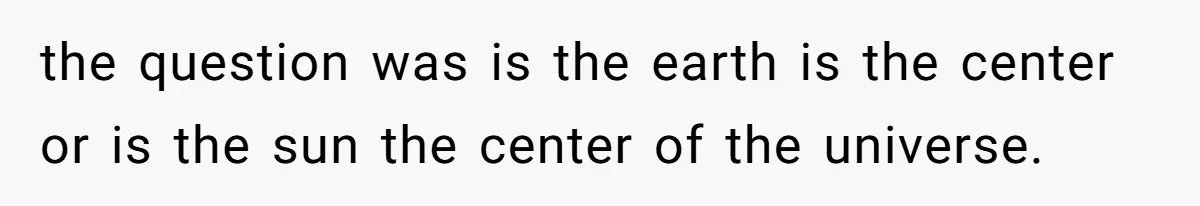 the question was is the earth is the center or is the sun the center of the universe.