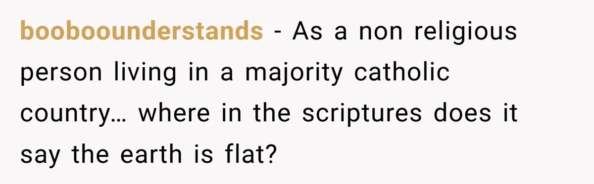 booboounderstands − As a non religious person living in a majority catholic country… where in the scriptures does it say the earth is flat?