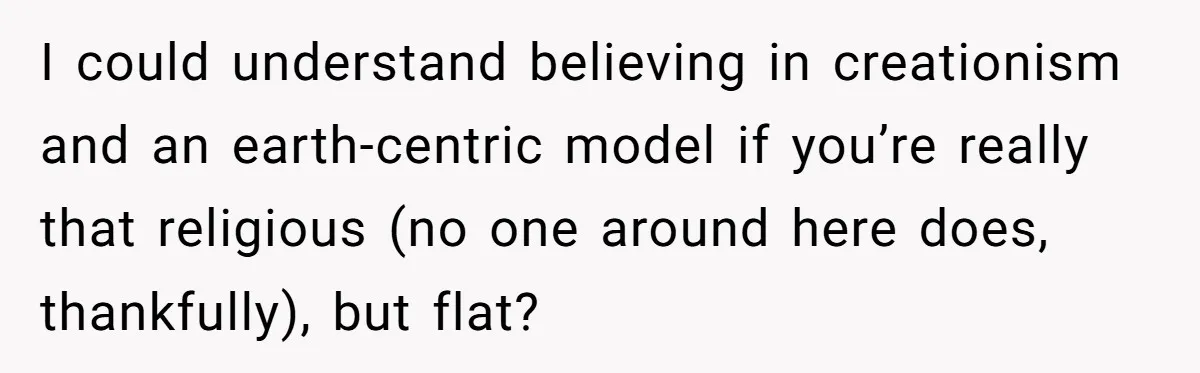 I could understand believing in creationism and an earth-centric model if you’re really that religious (no one around here does, thankfully), but flat?