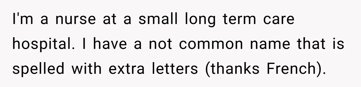 CNA Refuses To Learn Nurse’s Name, So Nurse Makes Sure She Gets Every Room’s Name Wrong I'm a nurse at a small long term care hospital. I have a not common name that is spelled with extra letters (thanks French).