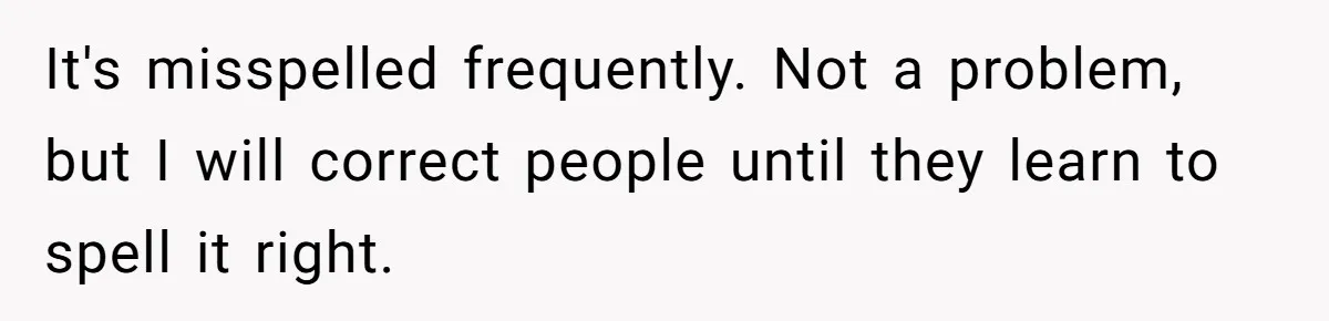 CNA Refuses To Learn Nurse’s Name, So Nurse Makes Sure She Gets Every Room’s Name Wrong It's misspelled frequently. Not a problem, but I will correct people until they learn to spell it right.