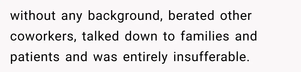 CNA Refuses To Learn Nurse’s Name, So Nurse Makes Sure She Gets Every Room’s Name Wrong without any background, berated other coworkers, talked down to families and patients and was entirely insufferable.