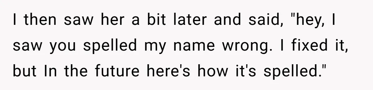 CNA Refuses To Learn Nurse’s Name, So Nurse Makes Sure She Gets Every Room’s Name Wrong I then saw her a bit later and said, "hey, I saw you spelled my name wrong. I fixed it, but In the future here's how it's spelled."