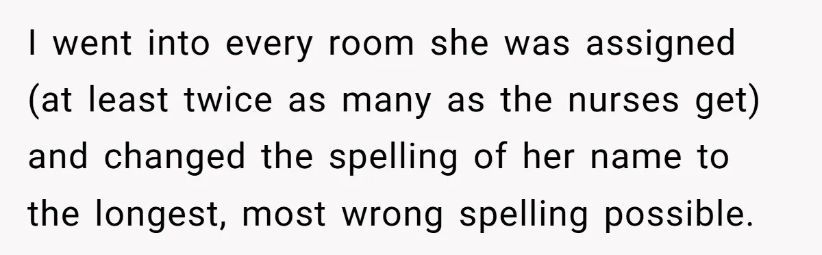 CNA Refuses To Learn Nurse’s Name, So Nurse Makes Sure She Gets Every Room’s Name Wrong I went into every room she was assigned (at least twice as many as the nurses get) and changed the spelling of her name to the longest, most wrong spelling...