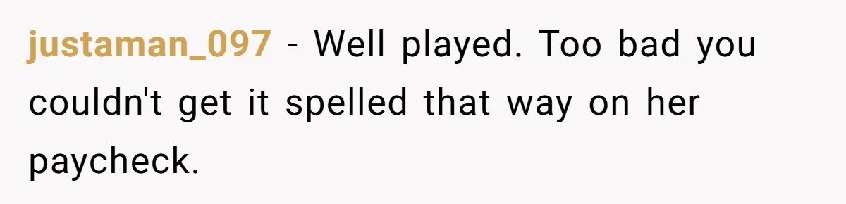 CNA Refuses To Learn Nurse’s Name, So Nurse Makes Sure She Gets Every Room’s Name Wrong justaman_097 − Well played. Too bad you couldn't get it spelled that way on her paycheck.