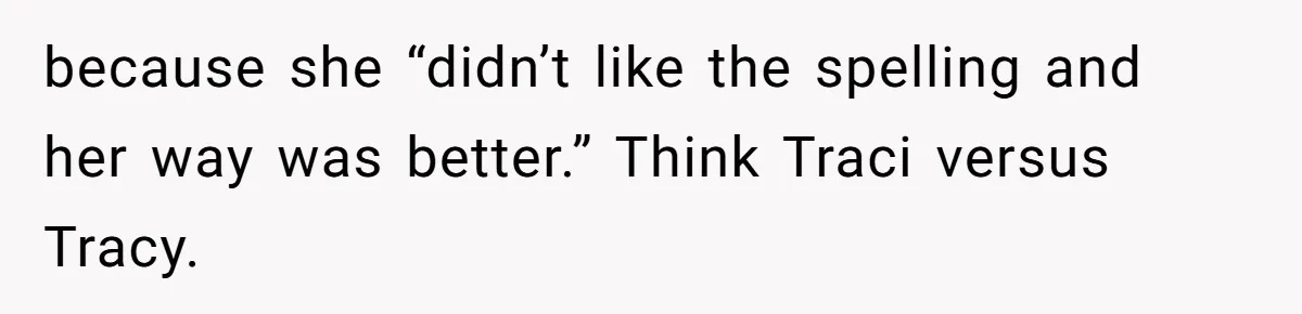 CNA Refuses To Learn Nurse’s Name, So Nurse Makes Sure She Gets Every Room’s Name Wrong because she “didn’t like the spelling and her way was better.” Think Traci versus Tracy.