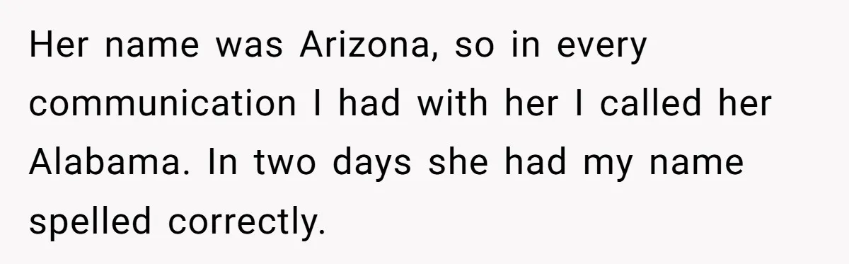 CNA Refuses To Learn Nurse’s Name, So Nurse Makes Sure She Gets Every Room’s Name Wrong Her name was Arizona, so in every communication I had with her I called her Alabama. In two days she had my name spelled correctly.