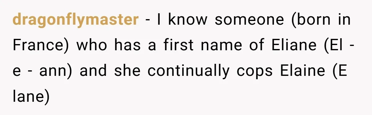 CNA Refuses To Learn Nurse’s Name, So Nurse Makes Sure She Gets Every Room’s Name Wrong dragonflymaster − I know someone (born in France) who has a first name of Eliane (El - e - ann) and she continually cops Elaine (E lane)
