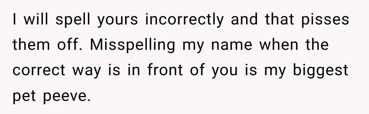 CNA Refuses To Learn Nurse’s Name, So Nurse Makes Sure She Gets Every Room’s Name Wrong I will spell yours incorrectly and that pisses them off. Misspelling my name when the correct way is in front of you is my biggest pet peeve.