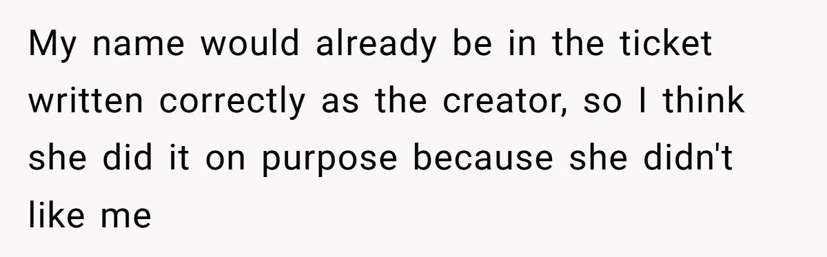 CNA Refuses To Learn Nurse’s Name, So Nurse Makes Sure She Gets Every Room’s Name Wrong My name would already be in the ticket written correctly as the creator, so I think she did it on purpose because she didn't like me