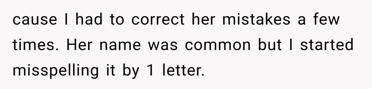 CNA Refuses To Learn Nurse’s Name, So Nurse Makes Sure She Gets Every Room’s Name Wrong cause I had to correct her mistakes a few times. Her name was common but I started misspelling it by 1 letter.