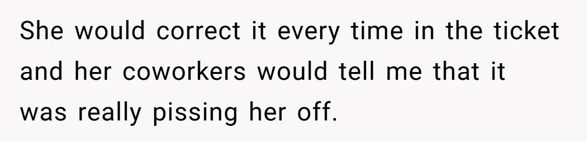 CNA Refuses To Learn Nurse’s Name, So Nurse Makes Sure She Gets Every Room’s Name Wrong She would correct it every time in the ticket and her coworkers would tell me that it was really pissing her off.