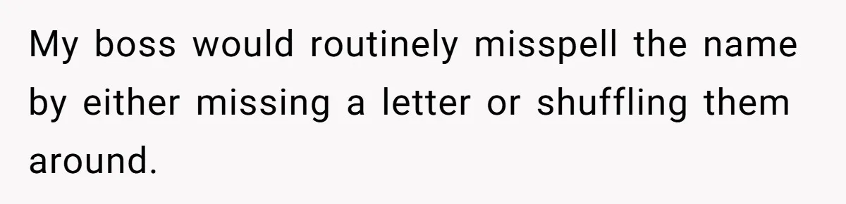CNA Refuses To Learn Nurse’s Name, So Nurse Makes Sure She Gets Every Room’s Name Wrong My boss would routinely misspell the name by either missing a letter or shuffling them around.