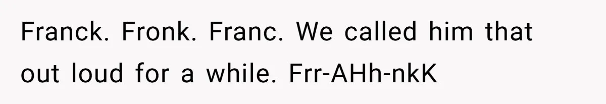 CNA Refuses To Learn Nurse’s Name, So Nurse Makes Sure She Gets Every Room’s Name Wrong Franck. Fronk. Franc. We called him that out loud for a while. Frr-AHh-nkK