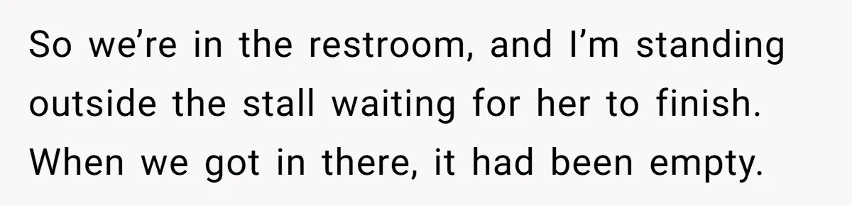 So we’re in the restroom, and I’m standing outside the stall waiting for her to finish. When we got in there, it had been empty.