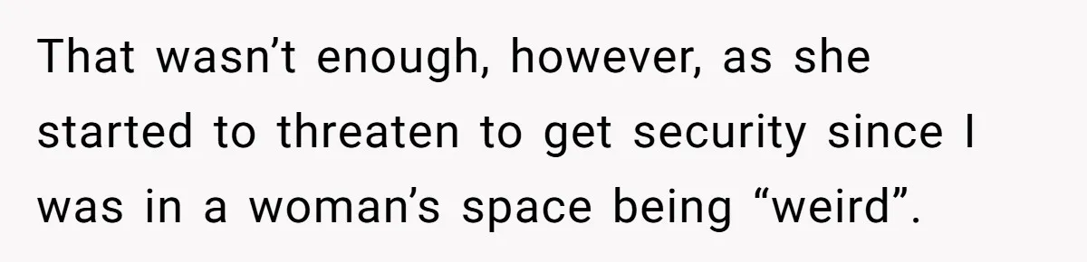 That wasn’t enough, however, as she started to threaten to get security since I was in a woman’s space being “weird”.