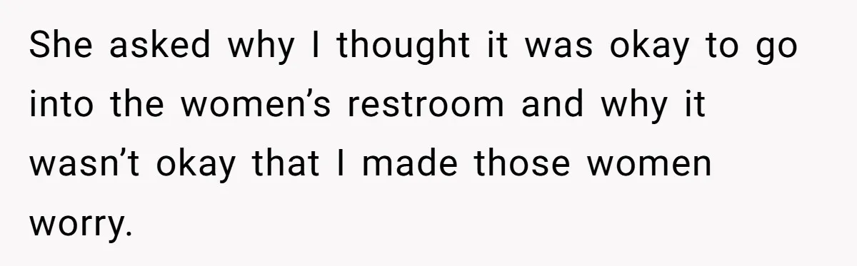 She asked why I thought it was okay to go into the women’s restroom and why it wasn’t okay that I made those women worry.