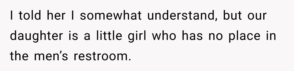 I told her I somewhat understand, but our daughter is a little girl who has no place in the men’s restroom.