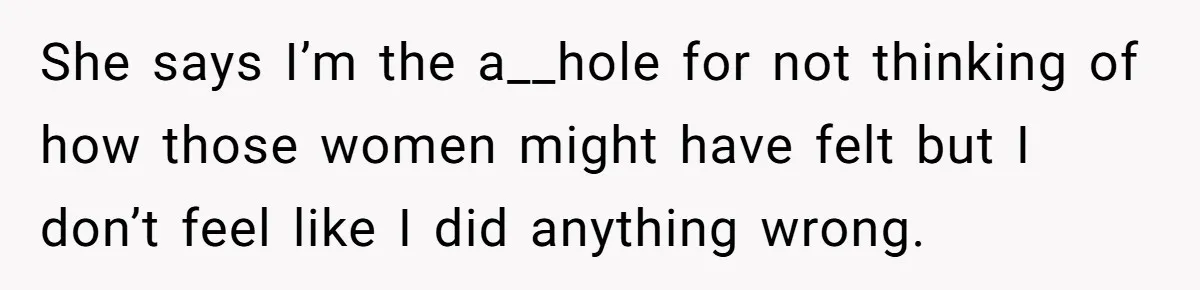 She says I’m the a__hole for not thinking of how those women might have felt but I don’t feel like I did anything wrong.