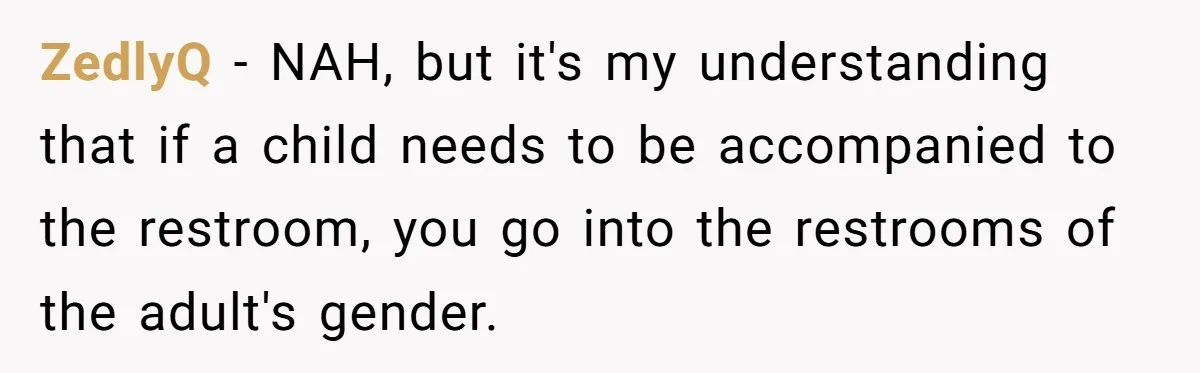 ZedlyQ − NAH, but it's my understanding that if a child needs to be accompanied to the restroom, you go into the restrooms of the adult's gender.