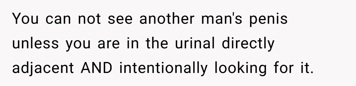 You can not see another man's penis unless you are in the urinal directly adjacent AND intentionally looking for it.