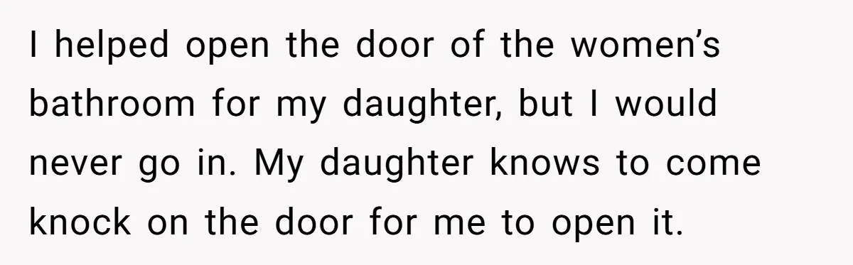 I helped open the door of the women’s bathroom for my daughter, but I would never go in. My daughter knows to come knock on the door for me to...