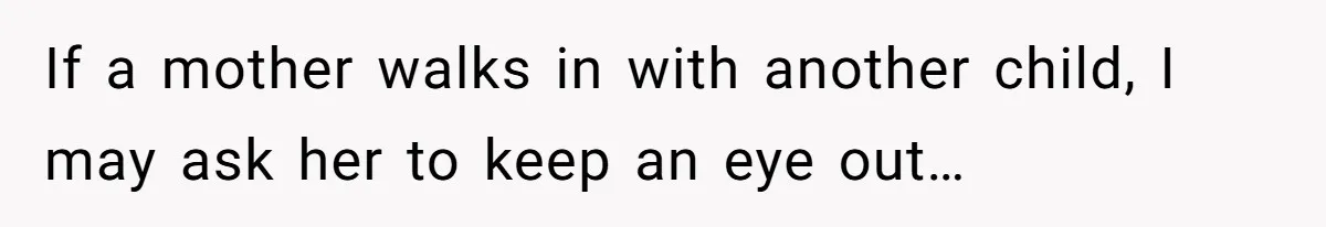 If a mother walks in with another child, I may ask her to keep an eye out…