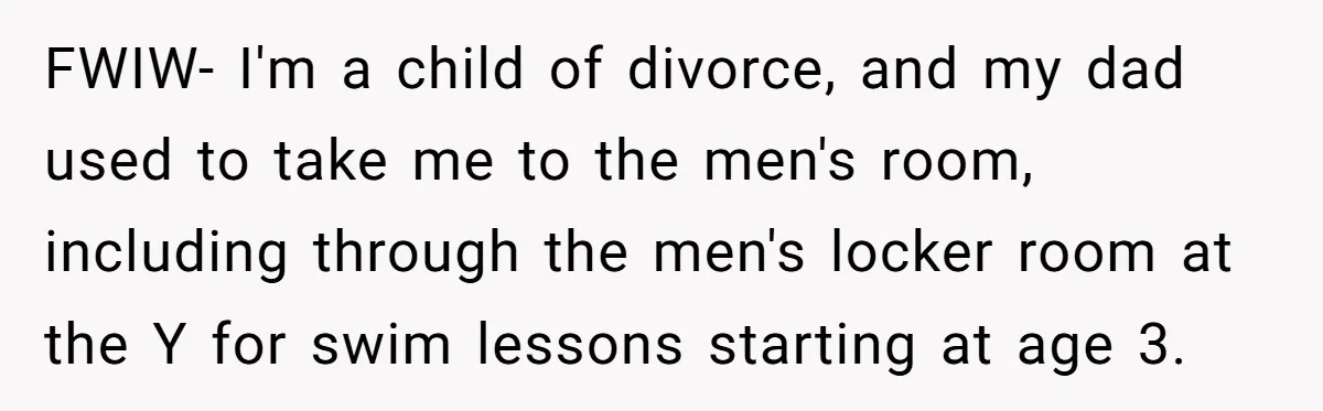 FWIW- I'm a child of divorce, and my dad used to take me to the men's room, including through the men's locker room at the Y for swim lessons starting...