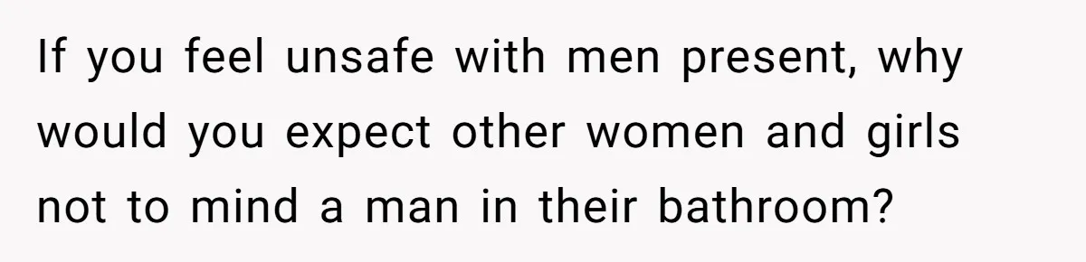 If you feel unsafe with men present, why would you expect other women and girls not to mind a man in their bathroom?