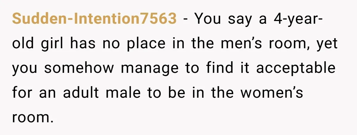 Sudden-Intention7563 − You say a 4-year-old girl has no place in the men’s room, yet you somehow manage to find it acceptable for an adult male to be in the...