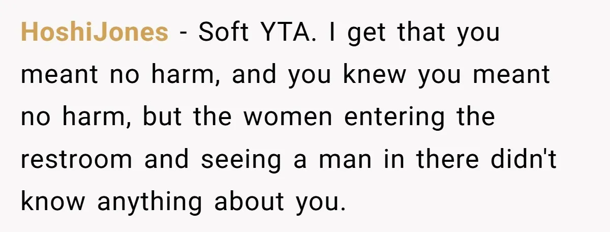 HoshiJones − Soft YTA. I get that you meant no harm, and you knew you meant no harm, but the women entering the restroom and seeing a man in there...