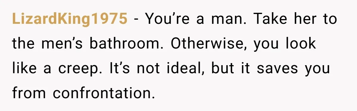 LizardKing1975 − You’re a man. Take her to the men’s bathroom. Otherwise, you look like a creep. It’s not ideal, but it saves you from confrontation.