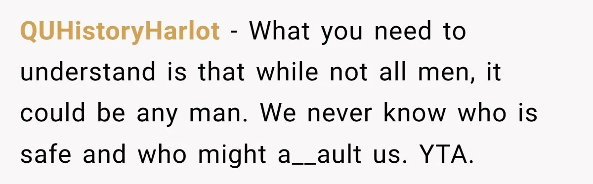 QUHistoryHarlot − What you need to understand is that while not all men, it could be any man. We never know who is safe and who might a__ault us. YTA.