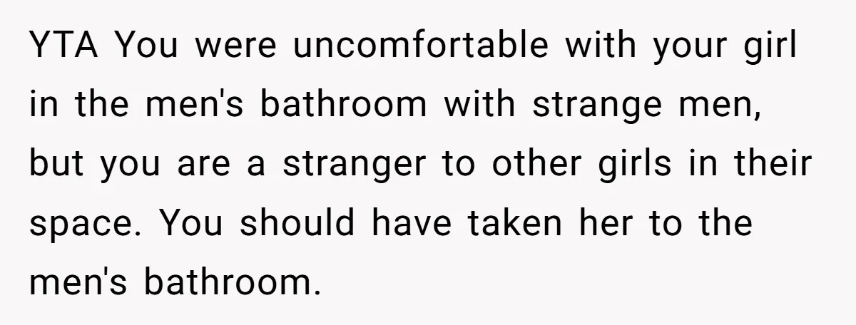 YTA You were uncomfortable with your girl in the men's bathroom with strange men, but you are a stranger to other girls in their space. You should have taken her...