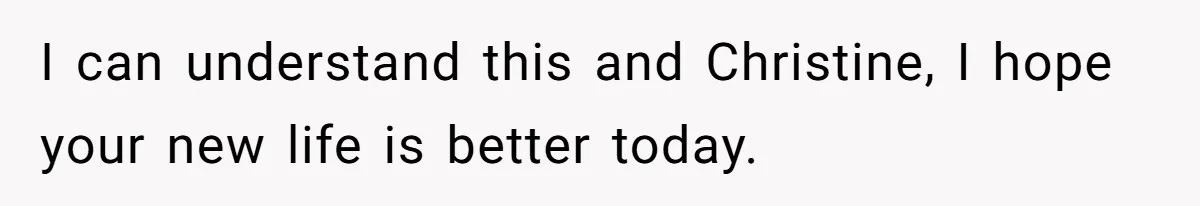 I can understand this and Christine, I hope your new life is better today.