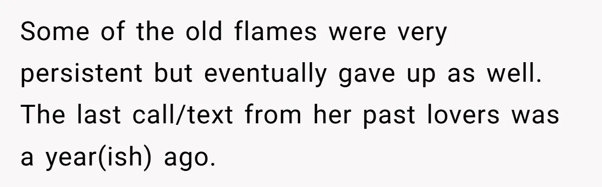 Some of the old flames were very persistent but eventually gave up as well. The last call/text from her past lovers was a year(ish) ago.