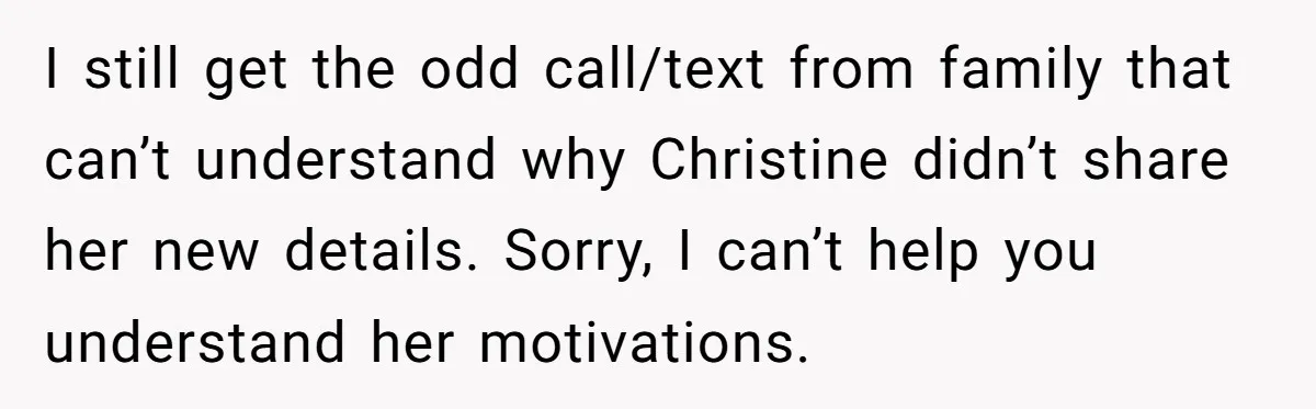 I still get the odd call/text from family that can’t understand why Christine didn’t share her new details. Sorry, I can’t help you understand her motivations.