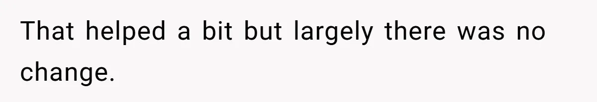 That helped a bit but largely there was no change.