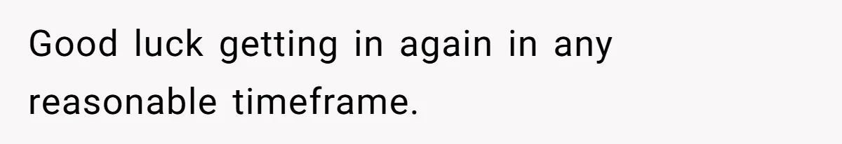 Good luck getting in again in any reasonable timeframe.