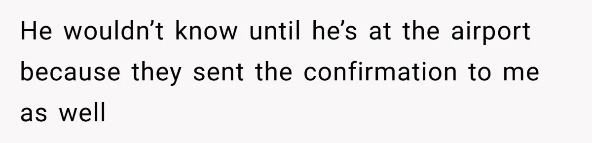 He wouldn’t know until he’s at the airport because they sent the confirmation to me as well