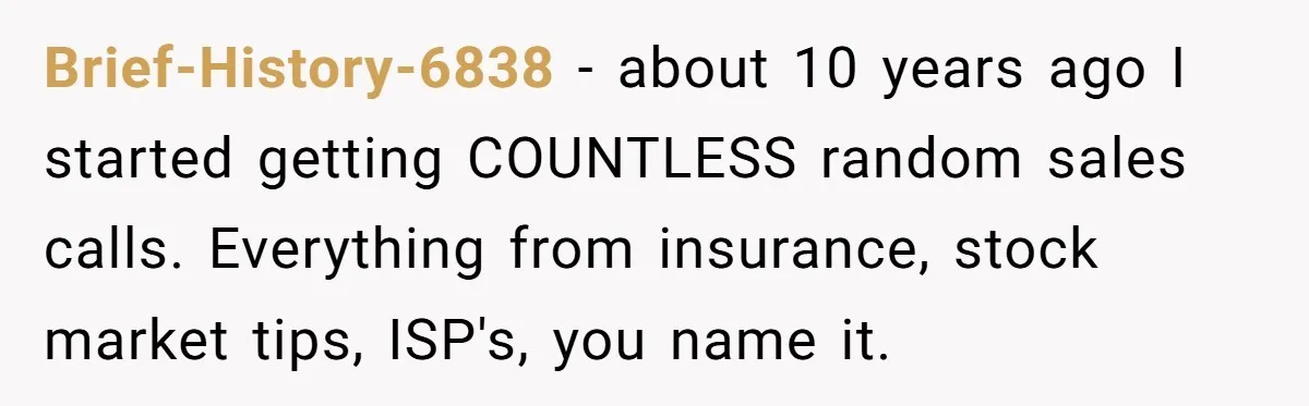 Brief-History-6838 − about 10 years ago I started getting COUNTLESS random sales calls. Everything from insurance, stock market tips, ISP's, you name it.