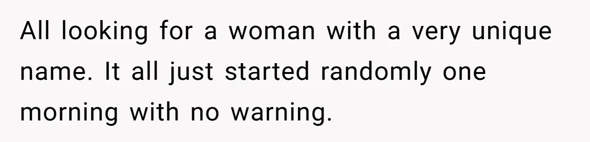 All looking for a woman with a very unique name. It all just started randomly one morning with no warning.