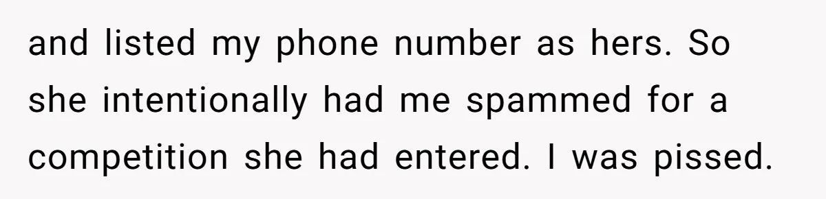 and listed my phone number as hers. So she intentionally had me spammed for a competition she had entered. I was pissed.