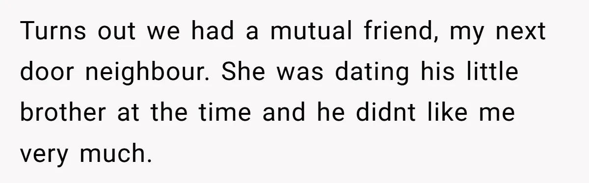 Turns out we had a mutual friend, my next door neighbour. She was dating his little brother at the time and he didnt like me very much.