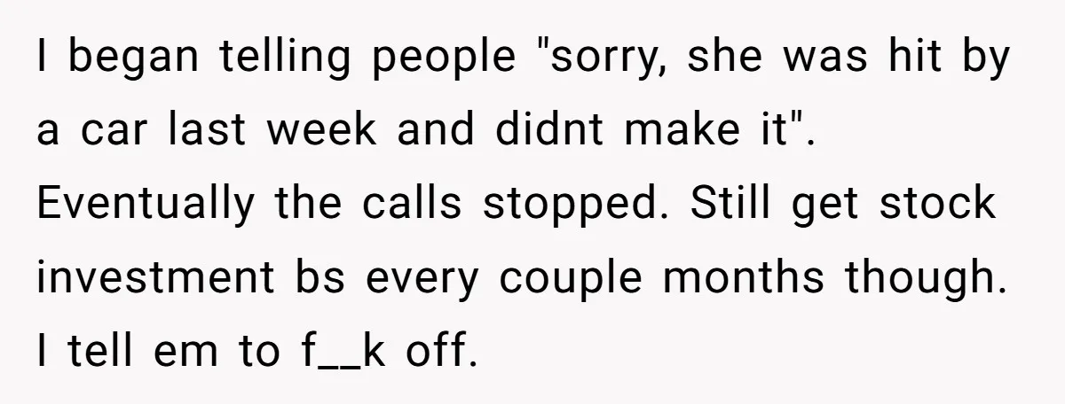 I began telling people "sorry, she was hit by a car last week and didnt make it". Eventually the calls stopped. Still get stock investment bs every couple months though....