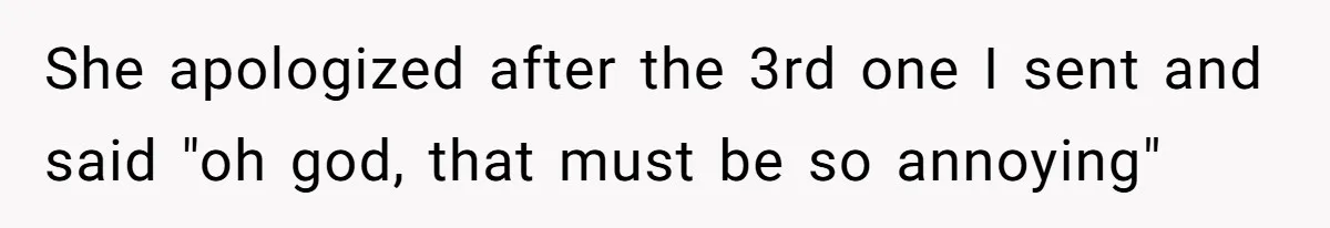 She apologized after the 3rd one I sent and said "oh god, that must be so annoying"