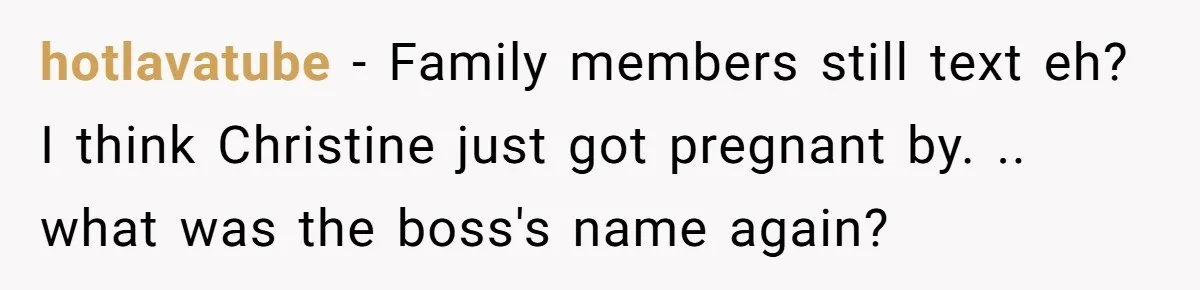 hotlavatube − Family members still text eh? I think Christine just got pregnant by. .. what was the boss's name again?