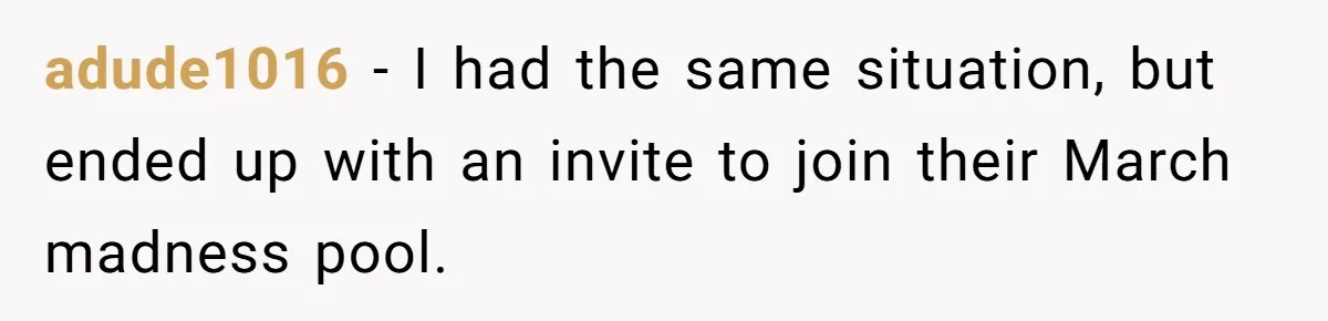 adude1016 − I had the same situation, but ended up with an invite to join their March madness pool.