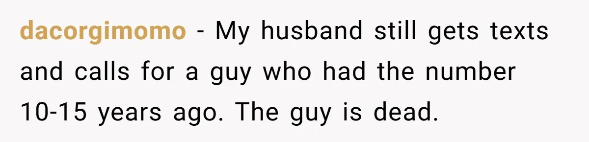 dacorgimomo − My husband still gets texts and calls for a guy who had the number 10-15 years ago. The guy is dead.